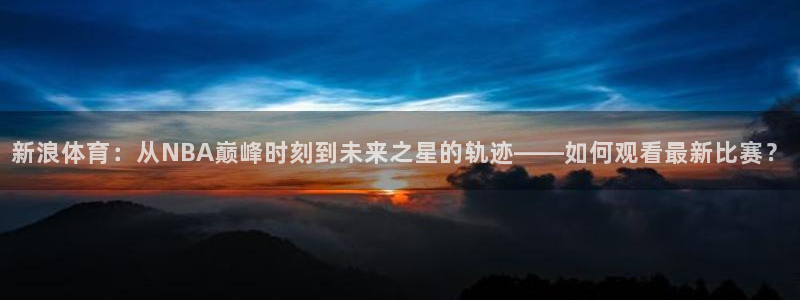 五星体育 微博：新浪体育：从NBA巅峰时刻到未来之星的轨迹——如何观看最新比赛？